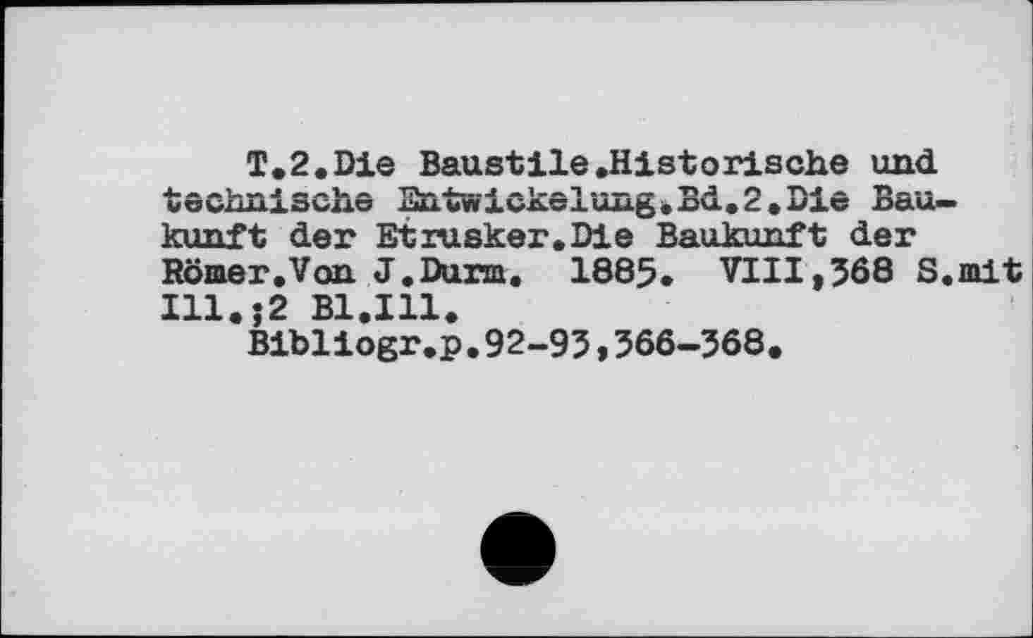 ﻿Т.2.Die Baustile .Historische und technische Entwickelung.Bd.2.Die Bau— kunft der Etrusker.Die Baukunft der Römer.Von J.Durm, 1885. VIII,568 S.mit Ill.$2 B1.I11.
Bibliogr.p.92-95,566-568.